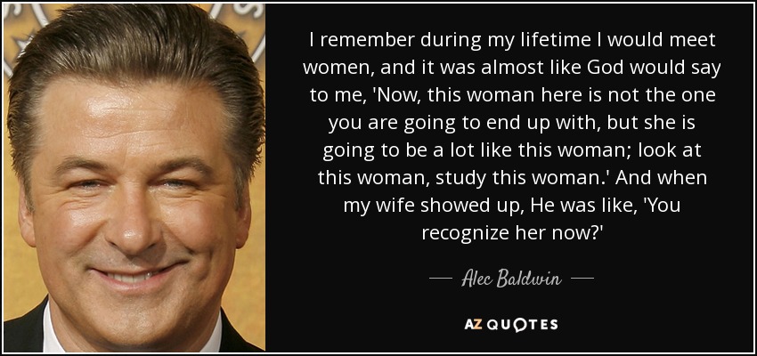 I remember during my lifetime I would meet women, and it was almost like God would say to me, 'Now, this woman here is not the one you are going to end up with, but she is going to be a lot like this woman; look at this woman, study this woman.' And when my wife showed up, He was like, 'You recognize her now?' - Alec Baldwin