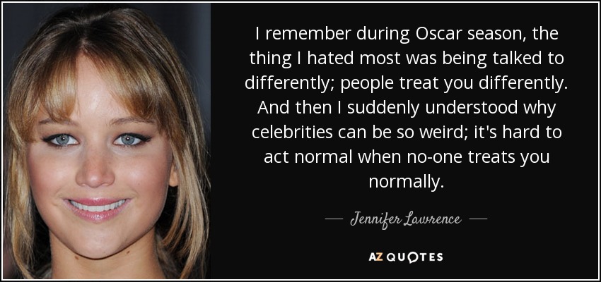 I remember during Oscar season, the thing I hated most was being talked to differently; people treat you differently. And then I suddenly understood why celebrities can be so weird; it's hard to act normal when no-one treats you normally. - Jennifer Lawrence