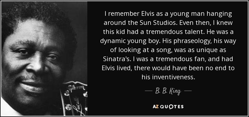 I remember Elvis as a young man hanging around the Sun Studios. Even then, I knew this kid had a tremendous talent. He was a dynamic young boy. His phraseology, his way of looking at a song, was as unique as Sinatra's. I was a tremendous fan, and had Elvis lived, there would have been no end to his inventiveness. - B. B. King