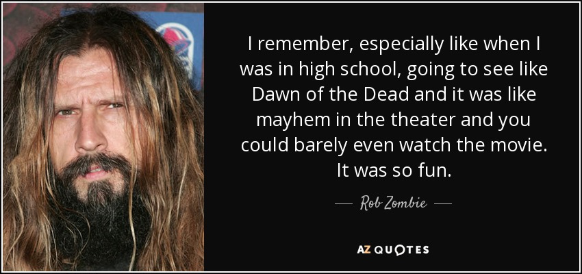 I remember, especially like when I was in high school, going to see like Dawn of the Dead and it was like mayhem in the theater and you could barely even watch the movie. It was so fun. - Rob Zombie