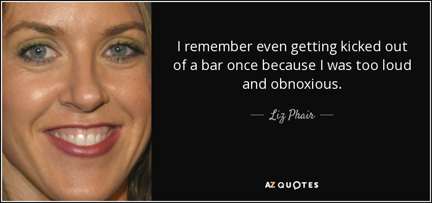 I remember even getting kicked out of a bar once because I was too loud and obnoxious. - Liz Phair