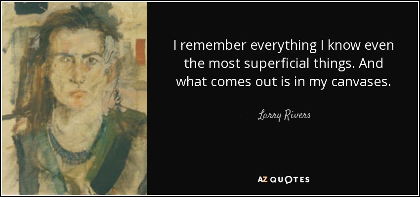 I remember everything I know even the most superficial things. And what comes out is in my canvases. - Larry Rivers