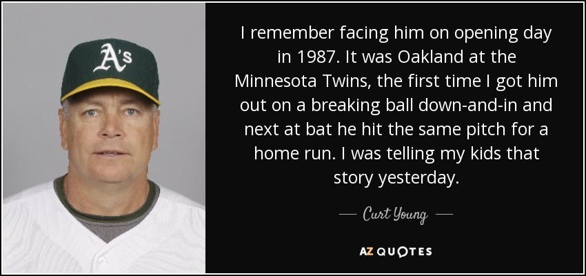 I remember facing him on opening day in 1987. It was Oakland at the Minnesota Twins, the first time I got him out on a breaking ball down-and-in and next at bat he hit the same pitch for a home run. I was telling my kids that story yesterday. - Curt Young