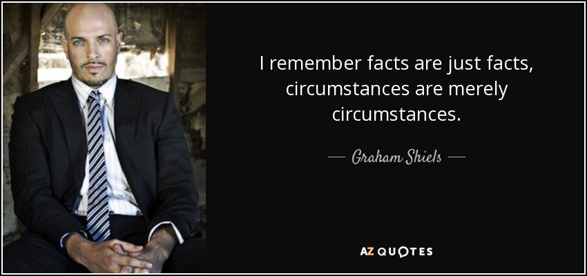 I remember facts are just facts, circumstances are merely circumstances. - Graham Shiels