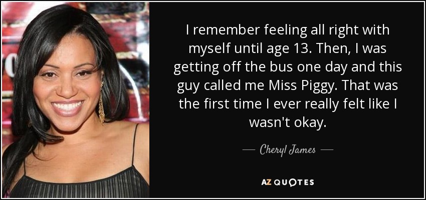 I remember feeling all right with myself until age 13. Then, I was getting off the bus one day and this guy called me Miss Piggy. That was the first time I ever really felt like I wasn't okay. - Cheryl James