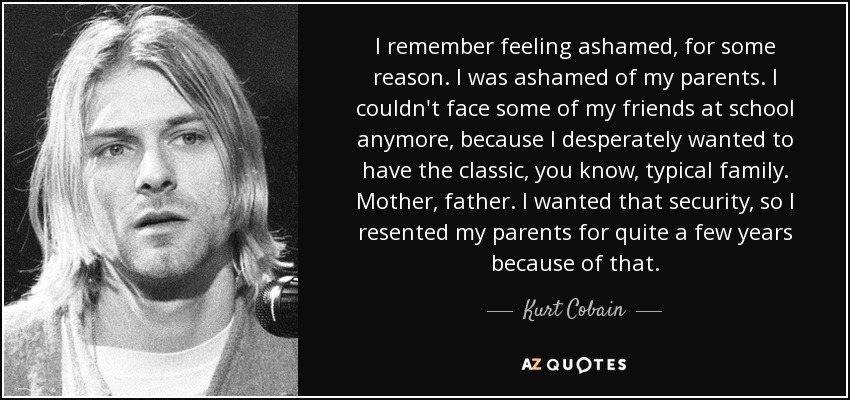I remember feeling ashamed, for some reason. I was ashamed of my parents. I couldn't face some of my friends at school anymore, because I desperately wanted to have the classic, you know, typical family. Mother, father. I wanted that security, so I resented my parents for quite a few years because of that. - Kurt Cobain