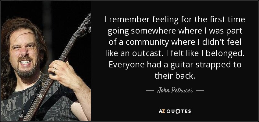 I remember feeling for the first time going somewhere where I was part of a community where I didn't feel like an outcast. I felt like I belonged. Everyone had a guitar strapped to their back. - John Petrucci