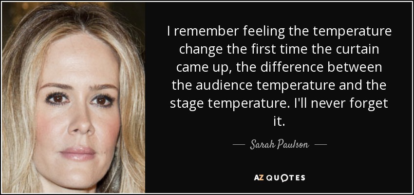 I remember feeling the temperature change the first time the curtain came up, the difference between the audience temperature and the stage temperature. I'll never forget it. - Sarah Paulson