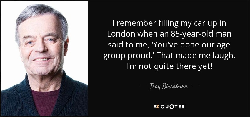 I remember filling my car up in London when an 85-year-old man said to me, 'You've done our age group proud.' That made me laugh. I'm not quite there yet! - Tony Blackburn