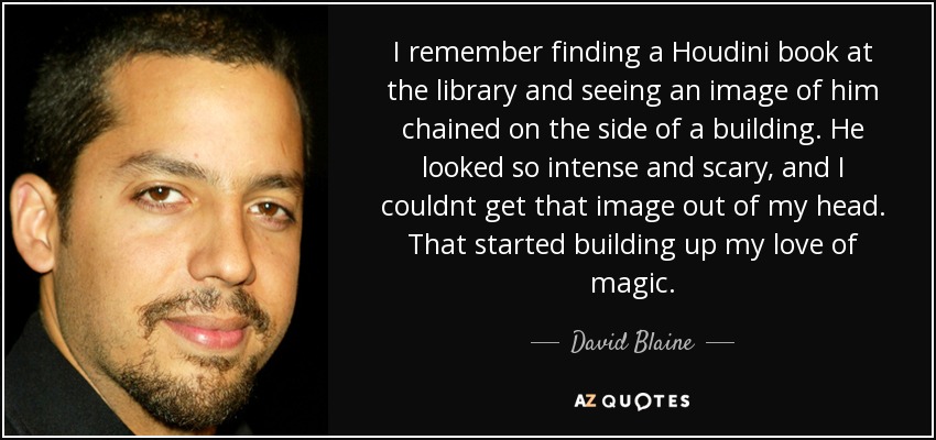 I remember finding a Houdini book at the library and seeing an image of him chained on the side of a building. He looked so intense and scary, and I couldnt get that image out of my head. That started building up my love of magic. - David Blaine