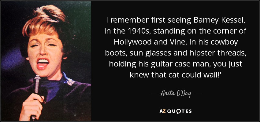 I remember first seeing Barney Kessel, in the 1940s, standing on the corner of Hollywood and Vine, in his cowboy boots, sun glasses and hipster threads, holding his guitar case man, you just knew that cat could wail!' - Anita O'Day