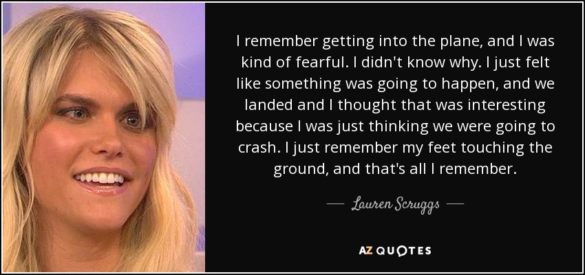 I remember getting into the plane, and I was kind of fearful. I didn't know why. I just felt like something was going to happen, and we landed and I thought that was interesting because I was just thinking we were going to crash. I just remember my feet touching the ground, and that's all I remember. - Lauren Scruggs