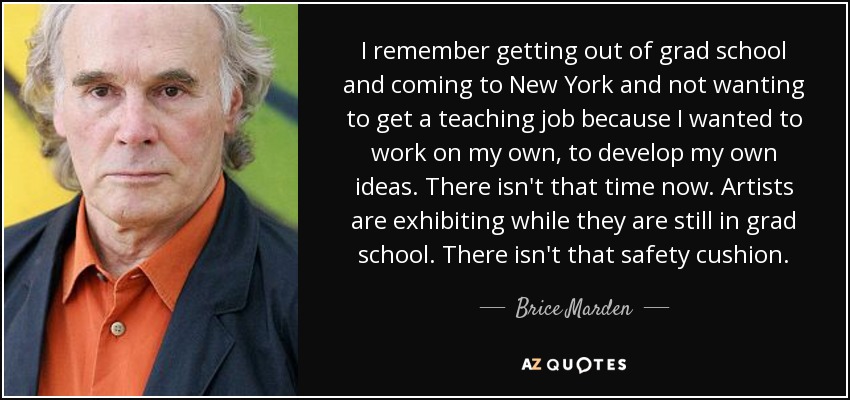 I remember getting out of grad school and coming to New York and not wanting to get a teaching job because I wanted to work on my own, to develop my own ideas. There isn't that time now. Artists are exhibiting while they are still in grad school. There isn't that safety cushion. - Brice Marden