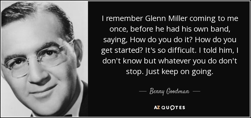 I remember Glenn Miller coming to me once, before he had his own band, saying, How do you do it? How do you get started? It's so difficult. I told him, I don't know but whatever you do don't stop. Just keep on going. - Benny Goodman