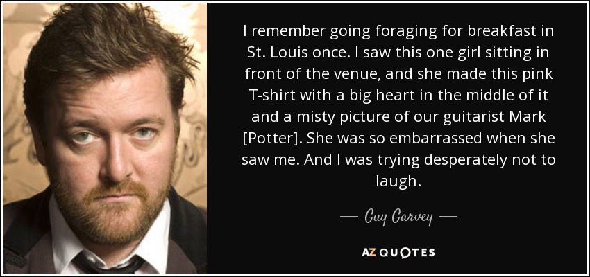I remember going foraging for breakfast in St. Louis once. I saw this one girl sitting in front of the venue, and she made this pink T-shirt with a big heart in the middle of it and a misty picture of our guitarist Mark [Potter]. She was so embarrassed when she saw me. And I was trying desperately not to laugh. - Guy Garvey