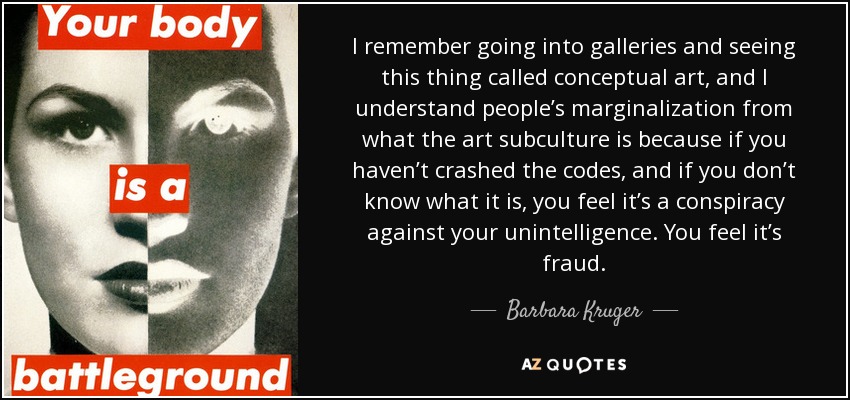 I remember going into galleries and seeing this thing called conceptual art, and I understand people’s marginalization from what the art subculture is because if you haven’t crashed the codes, and if you don’t know what it is, you feel it’s a conspiracy against your unintelligence. You feel it’s fraud. - Barbara Kruger