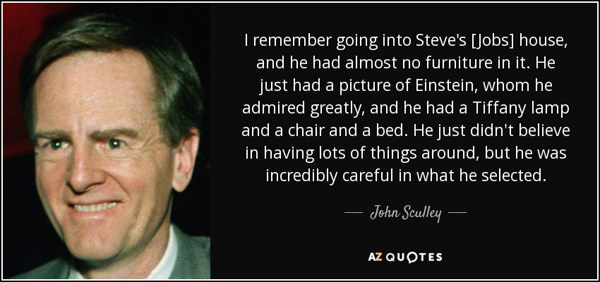 I remember going into Steve's [Jobs] house, and he had almost no furniture in it. He just had a picture of Einstein, whom he admired greatly, and he had a Tiffany lamp and a chair and a bed. He just didn't believe in having lots of things around, but he was incredibly careful in what he selected. - John Sculley