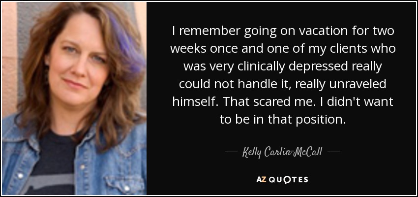 I remember going on vacation for two weeks once and one of my clients who was very clinically depressed really could not handle it, really unraveled himself. That scared me. I didn't want to be in that position. - Kelly Carlin-McCall