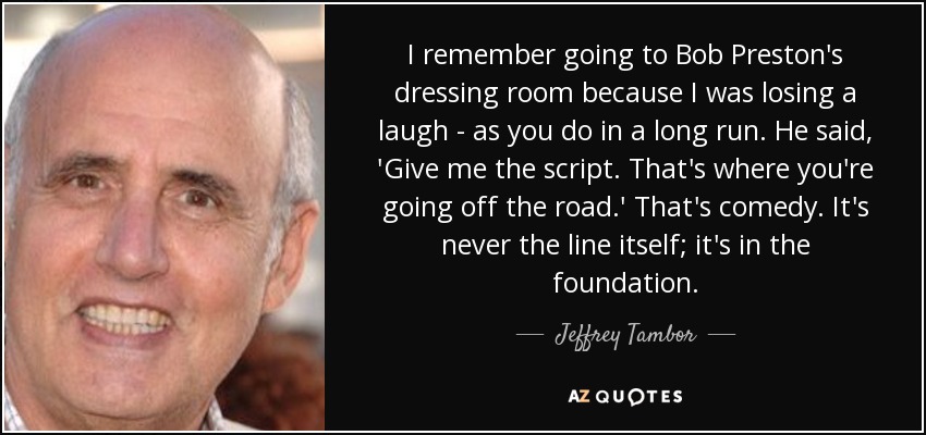 I remember going to Bob Preston's dressing room because I was losing a laugh - as you do in a long run. He said, 'Give me the script. That's where you're going off the road.' That's comedy. It's never the line itself; it's in the foundation. - Jeffrey Tambor