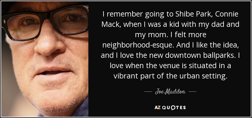 I remember going to Shibe Park, Connie Mack, when I was a kid with my dad and my mom. I felt more neighborhood-esque. And I like the idea, and I love the new downtown ballparks. I love when the venue is situated in a vibrant part of the urban setting. - Joe Maddon