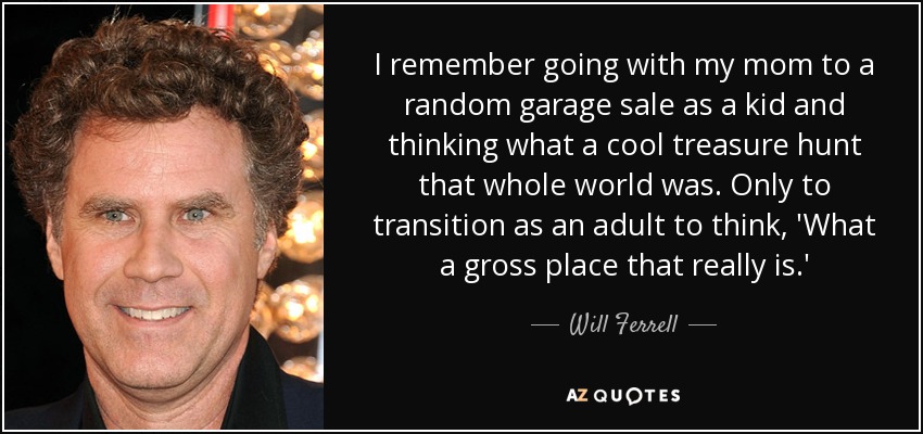 I remember going with my mom to a random garage sale as a kid and thinking what a cool treasure hunt that whole world was. Only to transition as an adult to think, 'What a gross place that really is.' - Will Ferrell