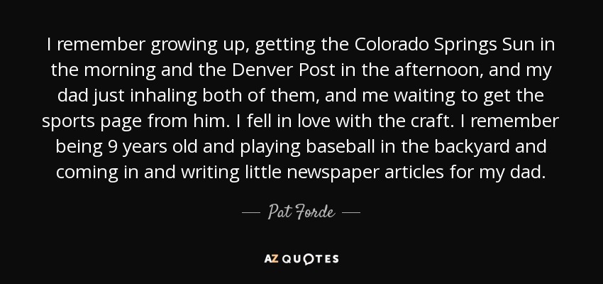 I remember growing up, getting the Colorado Springs Sun in the morning and the Denver Post in the afternoon, and my dad just inhaling both of them, and me waiting to get the sports page from him. I fell in love with the craft. I remember being 9 years old and playing baseball in the backyard and coming in and writing little newspaper articles for my dad. - Pat Forde