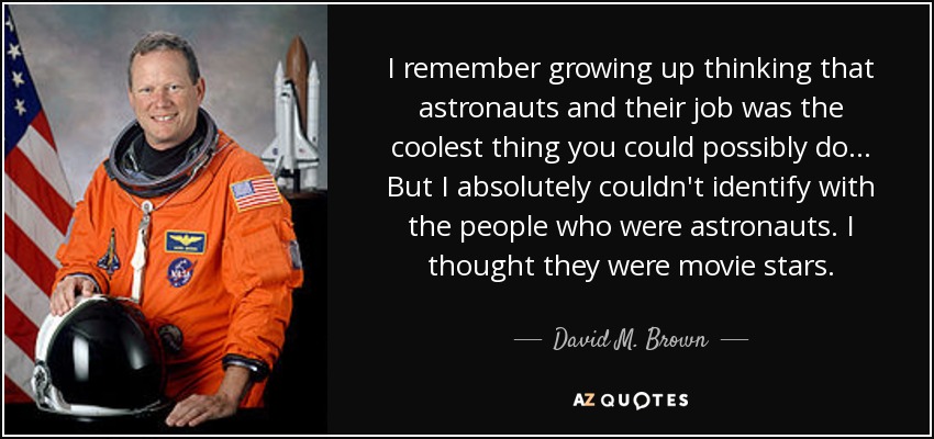 I remember growing up thinking that astronauts and their job was the coolest thing you could possibly do... But I absolutely couldn't identify with the people who were astronauts. I thought they were movie stars. - David M. Brown