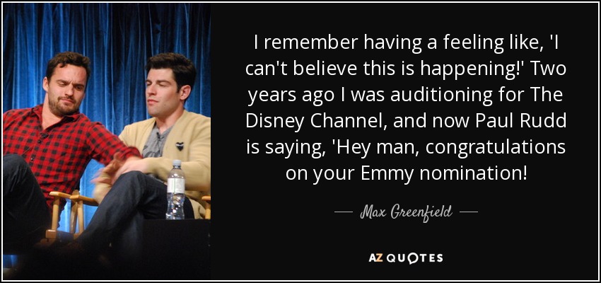 I remember having a feeling like, 'I can't believe this is happening!' Two years ago I was auditioning for The Disney Channel, and now Paul Rudd is saying, 'Hey man, congratulations on your Emmy nomination! - Max Greenfield