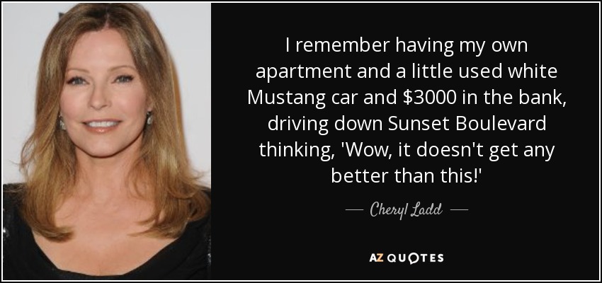 I remember having my own apartment and a little used white Mustang car and $3000 in the bank, driving down Sunset Boulevard thinking, 'Wow, it doesn't get any better than this!' - Cheryl Ladd