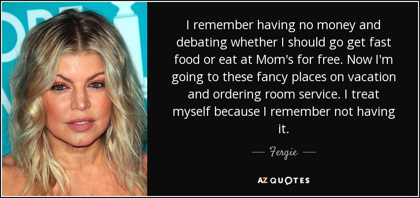 I remember having no money and debating whether I should go get fast food or eat at Mom's for free. Now I'm going to these fancy places on vacation and ordering room service. I treat myself because I remember not having it. - Fergie