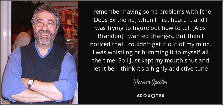 I remember having some problems with [the Deus Ex theme] when I first heard it and I was trying to figure out how to tell [Alex Brandon] I wanted changes. But then I noticed that I couldn't get it out of my mind. I was whistling or humming it to myself all the time. So I just kept my mouth shut and let it be. I think it's a highly addictive tune - Warren Spector