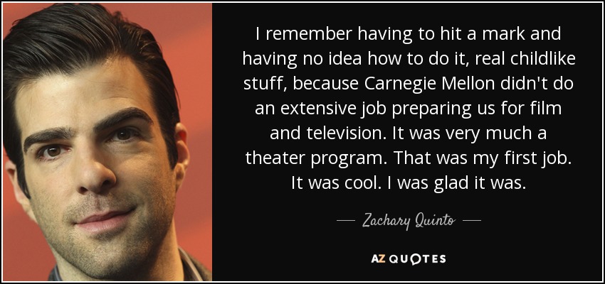 I remember having to hit a mark and having no idea how to do it, real childlike stuff, because Carnegie Mellon didn't do an extensive job preparing us for film and television. It was very much a theater program. That was my first job. It was cool. I was glad it was. - Zachary Quinto
