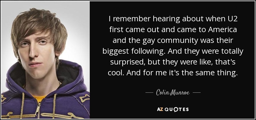 I remember hearing about when U2 first came out and came to America and the gay community was their biggest following. And they were totally surprised, but they were like, that's cool. And for me it's the same thing. - Colin Munroe