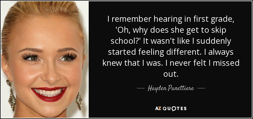 I remember hearing in first grade, 'Oh, why does she get to skip school?' It wasn't like I suddenly started feeling different. I always knew that I was. I never felt I missed out. - Hayden Panettiere