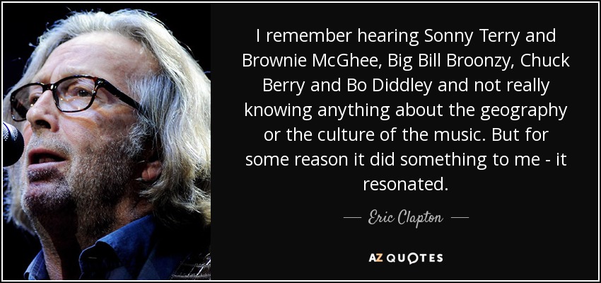 I remember hearing Sonny Terry and Brownie McGhee, Big Bill Broonzy, Chuck Berry and Bo Diddley and not really knowing anything about the geography or the culture of the music. But for some reason it did something to me - it resonated. - Eric Clapton