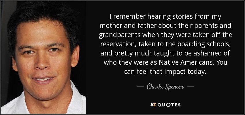 I remember hearing stories from my mother and father about their parents and grandparents when they were taken off the reservation, taken to the boarding schools, and pretty much taught to be ashamed of who they were as Native Americans. You can feel that impact today. - Chaske Spencer