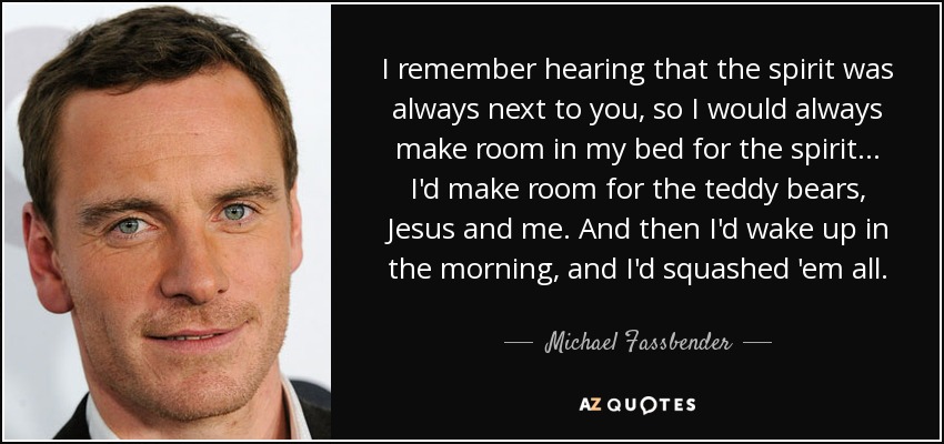 I remember hearing that the spirit was always next to you, so I would always make room in my bed for the spirit ... I'd make room for the teddy bears, Jesus and me. And then I'd wake up in the morning, and I'd squashed 'em all. - Michael Fassbender