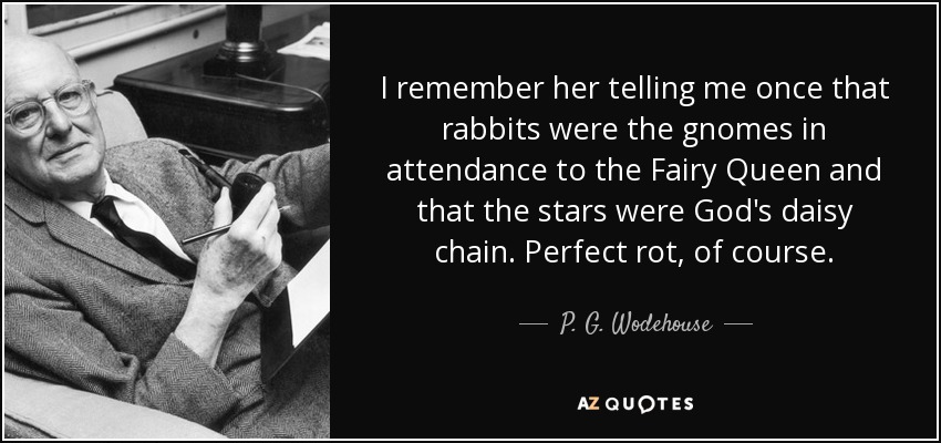 I remember her telling me once that rabbits were the gnomes in attendance to the Fairy Queen and that the stars were God's daisy chain. Perfect rot, of course. - P. G. Wodehouse