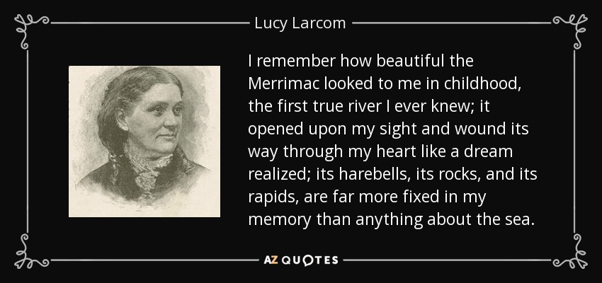 I remember how beautiful the Merrimac looked to me in childhood, the first true river I ever knew; it opened upon my sight and wound its way through my heart like a dream realized; its harebells, its rocks, and its rapids, are far more fixed in my memory than anything about the sea. - Lucy Larcom