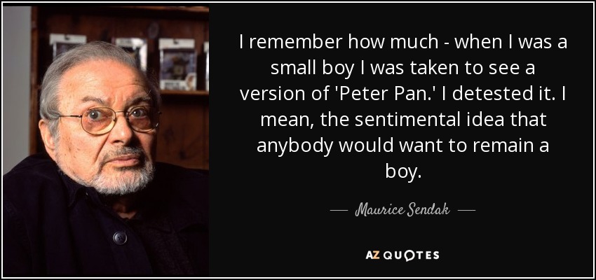 I remember how much - when I was a small boy I was taken to see a version of 'Peter Pan.' I detested it. I mean, the sentimental idea that anybody would want to remain a boy. - Maurice Sendak