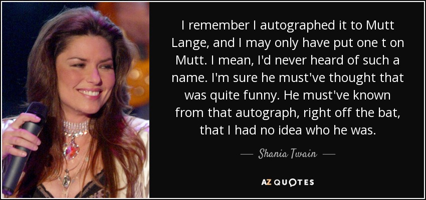 I remember I autographed it to Mutt Lange, and I may only have put one t on Mutt. I mean, I'd never heard of such a name. I'm sure he must've thought that was quite funny. He must've known from that autograph, right off the bat, that I had no idea who he was. - Shania Twain