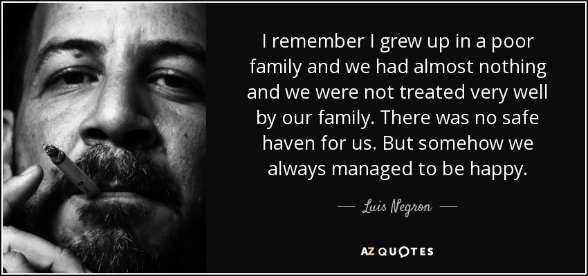 I remember I grew up in a poor family and we had almost nothing and we were not treated very well by our family. There was no safe haven for us. But somehow we always managed to be happy. - Luis Negron