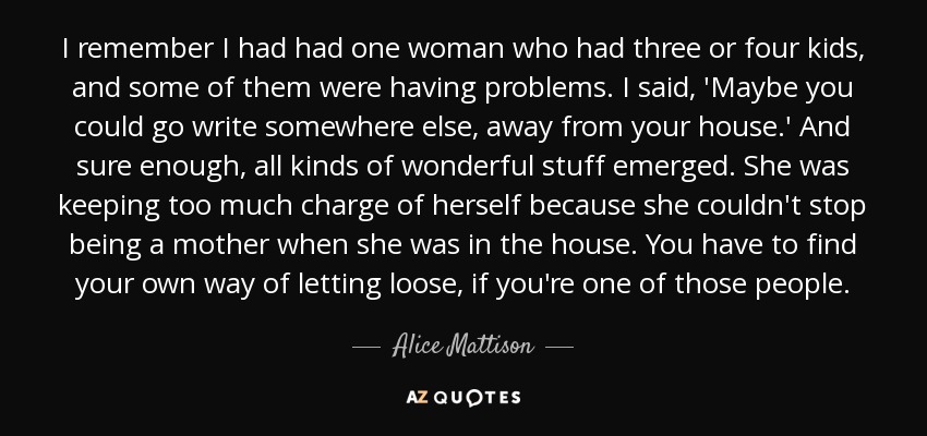 I remember I had had one woman who had three or four kids, and some of them were having problems. I said, 'Maybe you could go write somewhere else, away from your house.' And sure enough, all kinds of wonderful stuff emerged. She was keeping too much charge of herself because she couldn't stop being a mother when she was in the house. You have to find your own way of letting loose, if you're one of those people. - Alice Mattison