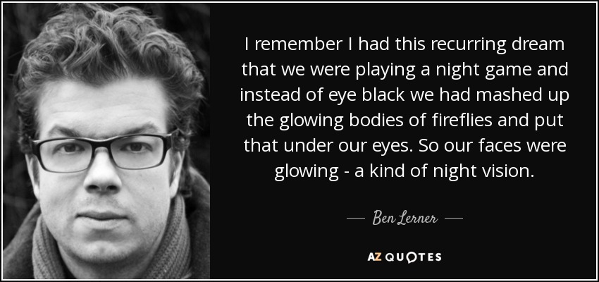 I remember I had this recurring dream that we were playing a night game and instead of eye black we had mashed up the glowing bodies of fireflies and put that under our eyes. So our faces were glowing - a kind of night vision. - Ben Lerner