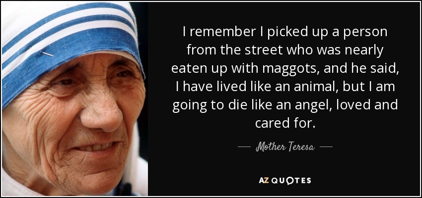 I remember I picked up a person from the street who was nearly eaten up with maggots, and he said, I have lived like an animal, but I am going to die like an angel, loved and cared for. - Mother Teresa