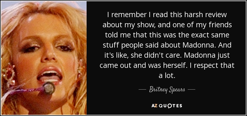 I remember I read this harsh review about my show, and one of my friends told me that this was the exact same stuff people said about Madonna. And it's like, she didn't care. Madonna just came out and was herself. I respect that a lot. - Britney Spears