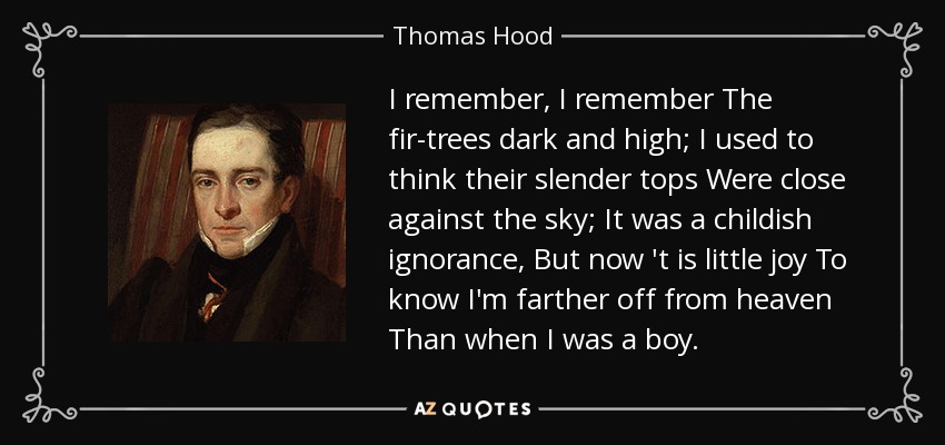 I remember, I remember The fir-trees dark and high; I used to think their slender tops Were close against the sky; It was a childish ignorance, But now 't is little joy To know I'm farther off from heaven Than when I was a boy. - Thomas Hood