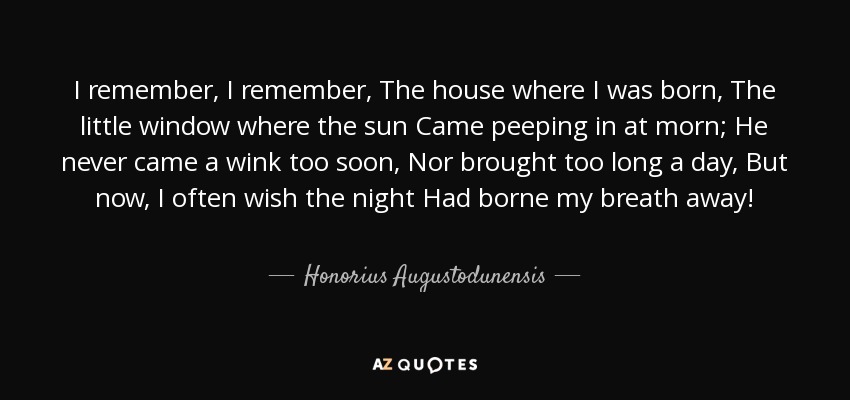 I remember, I remember, The house where I was born, The little window where the sun Came peeping in at morn; He never came a wink too soon, Nor brought too long a day, But now, I often wish the night Had borne my breath away! - Honorius Augustodunensis