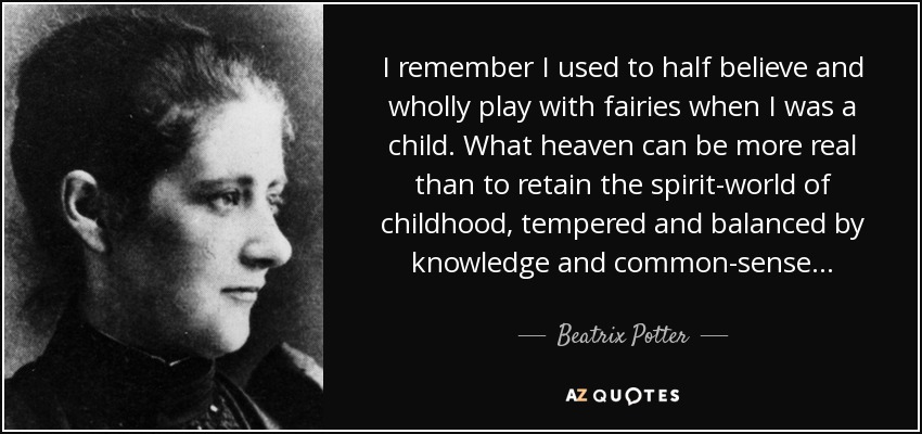 I remember I used to half believe and wholly play with fairies when I was a child. What heaven can be more real than to retain the spirit-world of childhood, tempered and balanced by knowledge and common-sense... - Beatrix Potter