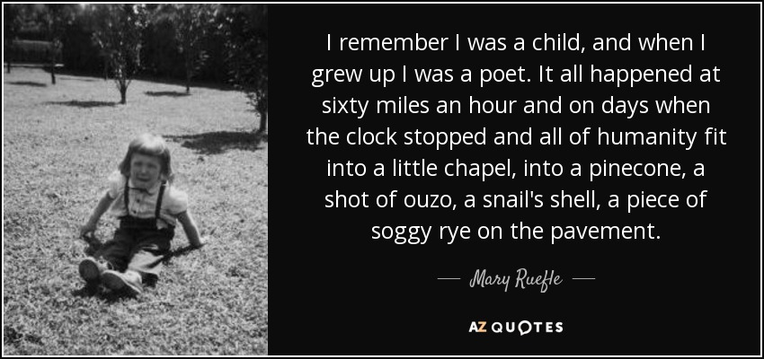 I remember I was a child, and when I grew up I was a poet. It all happened at sixty miles an hour and on days when the clock stopped and all of humanity fit into a little chapel, into a pinecone, a shot of ouzo, a snail's shell, a piece of soggy rye on the pavement. - Mary Ruefle